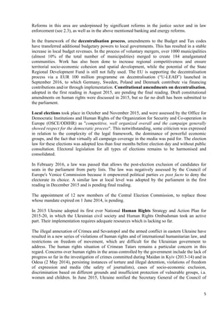 5
Reforms in this area are underpinned by significant reforms in the justice sector and in law
enforcement (see 2.3), as well as in the above mentioned banking and energy reforms.
In the framework of the decentralisation process, amendments to the Budget and Tax codes
have transferred additional budgetary powers to local governments. This has resulted in a stable
increase in local budget revenues. In the process of voluntary mergers, over 1000 municipalities
(almost 10% of the total number of municipalities) merged to create 184 amalgamated
communities. Work has also been done to increase regional competitiveness and ensure
territorial socio-economic cohesion and spatial development, while the potential of the State
Regional Development Fund is still not fully used. The EU is supporting the decentralisation
process via a EUR 100 million programme on decentralisation (“U-LEAD”) launched in
September 2016, to which Germany, Sweden, Poland and Denmark contribute via financing
contributions and/or through implementation. Constitutional amendments on decentralisation,
adopted in the first reading in August 2015, are pending the final reading. Draft constitutional
amendments on human rights were discussed in 2015, but so far no draft has been submitted to
the parliament.
Local elections took place in October and November 2015, and were assessed by the Office for
Democratic Institutions and Human Rights of the Organization for Security and Co-operation in
Europe (OSCE/ODIHR) as "competitive, well organized overall and the campaign generally
showed respect for the democratic process". This notwithstanding, some criticism was expressed
in relation to the complexity of the legal framework, the dominance of powerful economic
groups, and the fact that virtually all campaign coverage in the media was paid for. The election
law for these elections was adopted less than four months before election day and without public
consultation. Electoral legislation for all types of elections remains to be harmonised and
consolidated.
In February 2016, a law was passed that allows the post-election exclusion of candidates for
seats in the parliament from party lists. The law was negatively assessed by the Council of
Europe's Venice Commission because it empowered political parties ex post facto to deny the
electorate its choice. A similar law at local level was adopted by the parliament in the first
reading in December 2015 and is pending final reading.
The appointment of 12 new members of the Central Election Commission, to replace those
whose mandate expired on 1 June 2014, is pending.
In 2015 Ukraine adopted its first ever National Human Rights Strategy and Action Plan for
2015-20, in which the Ukrainian civil society and Human Rights Ombudsman took an active
part. Their implementation requires adequate resources which is lacking so far.
The illegal annexation of Crimea and Sevastopol and the armed conflict in eastern Ukraine have
resulted in a new series of violations of human rights and of international humanitarian law, and
restrictions on freedom of movement, which are difficult for the Ukrainian government to
address. The human rights situation of Crimean Tatars remains a particular concern in this
regard. Concerns over human rights in the areas controlled by the government include the lack of
progress so far in the investigation of crimes committed during Maidan in Kyiv (2013-14) and in
Odesa (2 May 2014), persisting instances of torture and illegal detention, violations of freedom
of expression and media (the safety of journalists), cases of socio-economic exclusion,
discrimination based on different grounds and insufficient protection of vulnerable groups, i.a.
women and children. In June 2015, Ukraine notified the Secretary General of the Council of
 