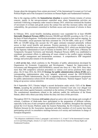 6
Europe about the derogation from certain provisions4
of the International Covenant on Civil and
Political Rights and of the European Convention on Human Rights and Fundamental Freedoms.
Due to the ongoing conflict, the humanitarian situation in eastern Ukraine remains of serious
concern, mainly in the non-government controlled areas where humanitarian activities are
restricted. Following a temporary order issued in January 2015, which has restricted the freedom
of movement of civilians and goods across the contact line and thus increases safety risks and
vulnerability, the government committed to facilitate access and movement of citizens in these
areas.
In February 2016, social benefits (including pensions) were suspended for at least 450,000
Internally Displaced Persons (IDPs) (between 500,000 and 600,000 according to the UN), on
the basis of fraud allegations. Verification procedures were launched in June and are ongoing. As
of 16 November, social payments had been reinstated for 274,764 IDPs, while up to 175,000
IDPs (or 325,000 taking into account the UN upper estimate) remained potentially without
access to their social benefits and pensions. Pension payments to citizens residing in non-
governmental controlled areas were also suspended in February 2015, which was declared illegal
by the Supreme Administrative Court of Ukraine in October 2015. In April 2016, a Ministry for
Temporarily Occupied Territories and Internally Displaced Persons (IDPs) was established to
coordinate government efforts in addressing all issues related to the conflict region including
IDPs, conflict management and humanitarian assistance. A comprehensive IDP integration
strategy and action plan remains to be developed.
A civil service law, which conforms to the Principles of public administration developed by
Organisation for Economic Cooperation and Development / Support for Improvement in
Governance and Management (OECD/SIGMA), entered into force on 1 May 2016. Since then,
more than 500 competitive selection procedures to various civil service positions have taken
place. On 22 June 2016, the 2016-20 Strategy for public administration reform (PAR) and a
corresponding implementation plan were adopted, structured around the OECD/SIGMA
Principles of Public Administration. The EU is supporting this with a comprehensive programme
for public administration reform (EUR 104 million). Furthermore, "Reform Support Teams" are
being set up across various ministries.
On 8 September 2015, Ukraine lodged a second declaration under article 12(3) of the Rome
Statute, accepting the jurisdiction of the International Criminal Court also over alleged war
crimes and crimes against humanity committed on the territory of Ukraine since February 2014.
The constitutional amendments related to the judiciary enable the ratification of the Rome
Statute, albeit with a three-year delay before the entry into force of this provision.
Throughout 2015/16, Ukrainian civil society played an active role in the design and oversight of
reforms. Coalitions of think-tanks have participated in the preparation of different reforms,
especially in the area of anti-corruption and judicial reform. In addition, throughout the reporting
period the Civil Society Platform under the Eastern Partnership, the EU-Ukraine Civil Society
Platform foreseen by the Association Agreement and other members of civil society have been
participating actively in consultative meetings between civil society and institutions in charge of
European Integration .
4
The obligations established in Article 2, paragraph 3, and Articles 9, 12, 14 and 17 of the International Covenant
on Civil and Political Rights, Articles 5, 6, 8 and 13 of the Convention for the Protection of Human Rights and
Fundamental Freedoms
 