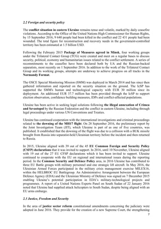 7
2.2 Foreign and security policy
The conflict situation in eastern Ukraine remains tense and volatile, marked by daily ceasefire
violations. According to the Office of the United Nations High Commissioner for Human Rights,
by 15 September 2016, 9 640 people had been killed in the conflict and 22 431 people had been
wounded. The total figure for reconstruction and recovery needs in the government-controlled
territory has been estimated at 1.5 billion USD.
Following the February 2015 Package of Measures agreed in Minsk, four working groups
under the Trilateral Contact Group (TCG) were created and meet on a regular bases to discuss
security, political, economy and humanitarian issues related to the conflict settlement. A series of
recommitments to the ceasefire have been declared both by UA and the Russian-backed
separatists, most recently on 1 September 2016. In addition to the work of the Trilateral Contact
Group and its working groups, attempts are underway to achieve progress on all tracks in the
Normandy Format.
The OSCE Special Monitoring Mission (SMM) was deployed in March 2014 and has since then
gathered information and reported on the security situation on the ground. The IcSP has
supported the SMM's human and technological capacity with EUR 30 million since its
deployment. An additional EUR 37.7 million has been provided through the IcSP to support
election observation, confidence building measures, IDPs and conflict-affected populations.
Ukraine has been active in seeking legal solutions following the illegal annexation of Crimea
and Sevastopol by the Russian Federation and the conflict in eastern Ukraine, including through
legal proceedings under various UN Conventions and Treaties.
Ukraine has continued cooperation with the international investigations and criminal proceedings
related to the downing of the MH17 flight. On 28 September 2016, the preliminary report by
the Joint Investigation Team (JIT), which Ukraine is part of as one of five countries, was
published. It established that the downing of the flight was due to a collision with a BUK missile
brought from Russia into separatist-held Ukrainian territory before the incident and then returned
to Russia.
In 2015, Ukraine aligned with 39 out of the 45 EU Common Foreign and Security Policy
(CSFP) declarations that it was invited to support. In 2016, until 10 November, Ukraine aligned
with 19 out of the 27 EU CFSP declarations which it has been invited to support. Ukraine
continued to cooperate with the EU on regional and international issues during the reporting
period. In the Common Security and Defence Policy area, in 2016 Ukraine has contributed to
three EU Battle groups with military personnel and one strategic lift aircraft. In May 2016, the
Ukrainian Armed Forces participated in the military crisis management exercise MILEX16,
within the HELBROC EU Battlegroup. An Administrative Arrangement between the European
Defence Agency (EDA) and the Ukrainian Ministry of Defence was signed on 7 December 2015
enabling Ukraine’s potential participation in EDA’s military-technological projects and
programmes. A report of a United Nations Experts Panel on South Sudan of 22 January 2016
noted that Ukraine had supplied attack helicopters to South Sudan, despite being aligned with an
EU arms embargo.
2.3 Justice, Freedom and Security
In the area of justice sector reform constitutional amendments concerning the judiciary were
adopted in June 2016. They provide for the creation of a new Supreme Court, the strengthening
 