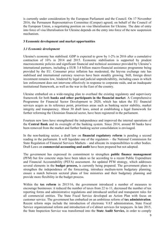 9
is currently under consideration by the European Parliament and the Council. On 17 November
2016, the Permanent Representatives Committee (Coreper) agreed, on behalf of the Council of
the European Union, a negotiating position on visa liberalisation for Ukraine. The date of entry
into force of visa liberalisation for Ukraine depends on the entry into force of the new suspension
mechanism.
3 Economic development and market opportunities
3.1 Economic development
Ukraine's economy has stabilised. GDP is expected to grow by 1-2% in 2016 after a cumulative
contraction of 16% in 2014 and 2015. Economic stabilisation is supported by prudent
macroeconomic policies and significant financial and technical assistance provided by Ukraine’s
international partners, including a EUR 3.4 billion macro-financial assistance programme being
provided by the EU. Consumer price inflation has moderated, the hryvna exchange rate has
stabilised and international currency reserves have been steadily growing. Still, foreign direct
investment remains low, hindered by legal and judicial unpredictability, including cases in which
law enforcement does not intervene effectively in response to corporate raids, and an inadequate
institutional framework, as well as the war in the East of the country.
Ukraine embarked on a wide-ranging plan to overhaul the existing regulatory and supervisory
framework for both banks and other participants in the financial market. A Comprehensive
Programme for Financial Sector Development to 2020, which has taken the EU financial
services acquis as its reference point, prioritises areas such as banking sector stability, market
integrity and transparency. About 30 draft laws, aimed at establishing a legal framework for
further reforming the Ukrainian financial sector, have been registered in the parliament.
Fourteen new laws have strengthened the independence and improved the internal operations of
the Central Bank and its oversight of the banking system. Since 2014, around 80 banks have
been removed from the market and further banking sector consolidation is envisaged.
In the non-banking sector, a draft law on financial regulatory reform is pending a second
reading in the parliament. It will liquidate one of the regulators – the National Commission for
State Regulation of Financial Services Markets – and allocate its responsibilities to other bodies.
Draft Laws on commercial accounting and audit have been prepared but not adopted.
The government has expressed its commitment to strengthen public finance management
(PFM) but few concrete steps have been taken so far according to a recent Public Expenditure
and Financial Accountability (PEFA) assessment. An updated PFM strategy, which addresses
several elements in the budget process, is currently being prepared. The government plans to
strengthen the independence of the forecasting, introduce medium-term budgetary planning,
ensure a match between sectoral plans of line ministries and their budgetary planning and
provide more flexibility in the budget process.
Within the tax reform in 2015/16, the government introduced a number of measures to
encourage businesses: it reduced the number of taxes from 22 to 11, decreased the number of tax
reporting forms and administrative regulations and introduced unified and transparent rules for
all commercial entities. The State Fiscal Service developed an Action Plan with focus on
customer service. The government has embarked on an ambitious reform of tax administration.
Recent reform steps include the introduction of electronic VAT administration, State Fiscal
Service organizational reform and introduction of e-Cabinet services for taxpayers. In late 2015,
the State Inspection Service was transformed into the State Audit Service, in order to comply
 