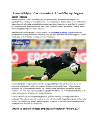 Ukraine vs Belgium: Courtois ruled out of Euro 2024, says Belgium
coach Tedesco
Ukraine vs Belgium Tickets: Thibaut Courtois, the goalkeeper for Real Madrid and Belgium, has
regrettably been ruled out of Euro 2024 due to a knee tendon injury that has sidelined him for the entire
season. Courtois suffered a setback in March, requiring another knee process, which further impacted
his retrieval timeline. Belgium's national team coach, Domenico Tedesco, established Courtois' absence
from Euro 2024 during a new media interview.
We offer UEFA Euro 2024 Tickets to admirers who can get Ukraine vs Belgium Tickets through our
trusted online ticketing marketplace. Eticketing. co is the most reliable source for booking Euro Cup Final
Tickets. Sign up for the latest Euro Cup Germany Ticket alert.
Courtois decided to forego involvement in the European Championship last December due to his
continuing left knee injury, which has persisted despite treatment and recovery efforts. Tedesco
recognized the situation between himself and Courtois, noting the stressed relationship that has
advanced since June 2023. However, Tedesco highlighted that there was no need to dwell further on the
matter and spoke of a desire to move forward definitely.
Courtois' absence will certainly be felt by Belgium, given his extensive knowledge and skill as a
goalkeeper. The national team will now look to other selections to fill the goalkeeping role as they make
for Euro 2024. Despite the setback, Belgium remains focused on its purposes for the tournament and
aims to perform at its best in Courtois' lack.
Ukraine vs Belgium: Tedesco Emphasizes Preparation for Euro 2024
 