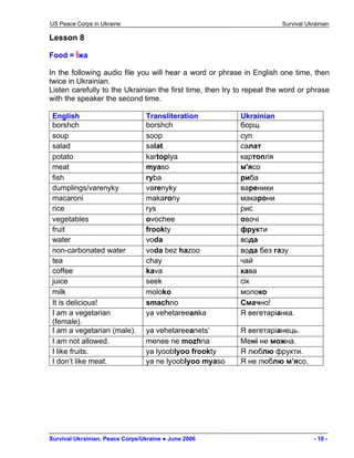 US Peace Corps in Ukraine Survival Ukrainian 
Lesson 8 
Food = Їжа 
In the following audio file you will hear a word or phrase in English one time, then twice in Ukrainian. 
Listen carefully to the Ukrainian the first time, then try to repeat the word or phrase with the speaker the second time. 
English 
Transliteration 
Ukrainian 
borshch 
borshch 
борщ 
soup 
soop 
суп 
salad 
salat 
салат 
potato 
kartoplya 
картопля 
meat 
myaso 
м'ясо 
fish 
ryba 
риба 
dumplings/varenyky 
varenyky 
вареники 
macaroni 
makarony 
макарони 
rice 
rys 
рис 
vegetables 
ovochee 
овочі 
fruit 
frookty 
фрукти 
water 
voda 
вода 
non-carbonated water 
voda bez hazoo 
вода без газу 
tea 
chay 
чай 
coffee 
kava 
кава 
juice 
seek 
сік 
milk 
moloko 
молоко 
It is delicious! 
smachno 
Смачно! 
I am a vegetarian (female). 
ya vehetareeanka 
Я вегетаріанка. 
I am a vegetarian (male). 
ya vehetareeanets’ 
Я вегетаріанець. 
I am not allowed. 
menee ne mozhna 
Мені не можна. 
I like fruits. 
ya lyooblyoo frookty 
Я люблю фрукти. 
I don’t like meat. 
ya ne lyooblyoo myaso 
Я не люблю м’ясо. 
Survival Ukrainian, Peace Corps/Ukraine ● June 2006 - 10 - 
 
