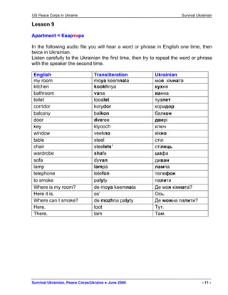 US Peace Corps in Ukraine Survival Ukrainian 
Lesson 9 
Apartment = Квартира 
In the following audio file you will hear a word or phrase in English one time, then twice in Ukrainian. 
Listen carefully to the Ukrainian the first time, then try to repeat the word or phrase with the speaker the second time. 
English 
Transliteration 
Ukrainian 
my room 
moya keemnata 
моя кімната 
kitchen 
kookhnya 
кухня 
bathroom 
vana 
ванна 
toilet 
tooalet 
туалет 
corridor 
korydor 
коридор 
balcony 
balkon 
балкон 
door 
dveree 
двері 
key 
klyooch 
ключ 
window 
veekno 
вікно 
table 
steel 
стіл 
chair 
steelets’ 
стілець 
wardrobe 
shafa 
шафа 
sofa 
dyvan 
диван 
lamp 
lampa 
лампа 
telephone 
telefon 
телефон 
to smoke 
palyty 
палити 
Where is my room? 
de moya keemnata 
Де моя кімната? 
Here it is. 
os’ 
Ось. 
Where can I smoke? 
de mozhna palyty 
Де можна палити? 
Here. 
toot 
Тут. 
There. 
tam 
Там. 
Survival Ukrainian, Peace Corps/Ukraine ● June 2006 - 11 - 
 