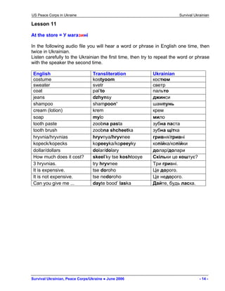 US Peace Corps in Ukraine Survival Ukrainian 
Lesson 11 
At the store = У магазині 
In the following audio file you will hear a word or phrase in English one time, then twice in Ukrainian. 
Listen carefully to the Ukrainian the first time, then try to repeat the word or phrase with the speaker the second time. 
English 
Transliteration 
Ukrainian 
costume 
kostyoom 
костюм 
sweater 
svetr 
светр 
coat 
pal’to 
пальто 
jeans 
dzhynsy 
джинси 
shampoo 
shampoon’ 
шампунь 
cream (lotion) 
krem 
крем 
soap 
mylo 
мило 
tooth paste 
zoobna pasta 
зубна паста 
tooth brush 
zoobna shcheetka 
зубна щітка 
hryvnia/hryvnias 
hryvnya/hryvnee 
гривня/гривні 
kopeck/kopecks 
kopeeyka/kopeeyky 
копійка/копійки 
dollar/dollars 
dolar/dolary 
долар/долари 
How much does it cost? 
skeel’ky tse koshtooye 
Скільки це коштує? 
3 hryvnias. 
try hryvnee 
Три гривні. 
It is expensive. 
tse doroho 
Це дорого. 
It is not expensive. 
tse nedoroho 
Це недорого. 
Can you give me ... 
dayte bood’ laska 
Дайте, будь ласка. 
Survival Ukrainian, Peace Corps/Ukraine ● June 2006 - 14 - 
 