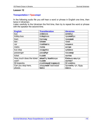 US Peace Corps in Ukraine Survival Ukrainian 
Lesson 12 
Transportation = Транспорт 
In the following audio file you will hear a word or phrase in English one time, then twice in Ukrainian. 
Listen carefully to the Ukrainian the first time, then try to repeat the word or phrase with the speaker the second time. 
English 
Transliteration 
Ukrainian 
bus 
avtoboos 
автобус 
trolley-bus 
troleyboos 
тролейбус 
tram 
tramvay 
трамвай 
taxi 
taksee 
таксі 
car 
masheena 
машина 
metro 
metro 
метро 
bus stop 
zoopynka 
зупинка 
passenger 
pasazhyr 
пасажир 
ticket 
kvytok 
квиток 
How much does the ticket cost? 
skeel’ky koshtooye kvytok 
Скільки коштує квиток? 
50 kopecks. 
p’yatdesyat kopeeyok 
50 копійок. 
Can you stop here, please. 
zoopyneet’ toot bood’ laska 
Зупиніть тут, будь ласка. 
Survival Ukrainian, Peace Corps/Ukraine ● June 2006 - 15 - 
 