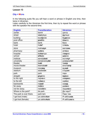 US Peace Corps in Ukraine Survival Ukrainian 
Lesson 13 
City = Місто 
In the following audio file you will hear a word or phrase in English one time, then twice in Ukrainian. 
Listen carefully to the Ukrainian the first time, then try to repeat the word or phrase with the speaker the second time. 
English 
Transliteration 
Ukrainian 
center 
tsentr 
центр 
street 
voolytsya 
вулиця 
building 
boodynok 
будинок 
post office 
poshta 
пошта 
bank 
bank 
банк 
hotel 
hotel’ 
готель 
store 
mahazyn 
магазин 
pharmacy 
apteka 
аптека 
hospital 
leekarnya 
лікарня 
school 
shkola 
школа 
institute 
eenstytoot 
інститут 
university 
ooneeversytet 
університет 
theater 
teatr 
театр 
movie theater 
keenoteatr 
кінотеатр 
museum 
moozey 
музей 
stadium 
stadeeon 
стадіон 
park 
park 
парк 
straight 
pryamo 
прямо 
to the right 
napravo 
направо 
to the left 
naleevo 
наліво 
backwards 
nazad 
назад 
far away 
daleko 
далеко 
not far away. 
nedaleko 
недалеко 
Where is the park? 
de park 
Де парк? 
The park is over there. 
park tam 
Парк там. 
I got lost (male) 
ya zablookav 
Я заблукав. 
I got lost (female) 
ya zablookala 
Я заблукала. 
Survival Ukrainian, Peace Corps/Ukraine ● June 2006 - 16 - 
 