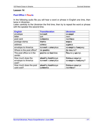 US Peace Corps in Ukraine Survival Ukrainian 
Lesson 14 
Post Office = Пошта 
In the following audio file you will hear a word or phrase in English one time, then twice in Ukrainian. 
Listen carefully to the Ukrainian the first time, then try to repeat the word or phrase with the speaker the second time. 
English 
Transliteration 
Ukrainian 
envelope 
konvert 
конверт 
letter 
lyst 
лист 
post card 
lysteevka 
листівка 
postage stamp 
marka 
марка 
address 
adresa 
адреса 
envelope to America 
konvert v amerykoo 
конверт в Америку 
Where is the post office? 
de poshta 
Де пошта? 
The post office is in the center. 
poshta oo tsentree 
Пошта у центрі. 
How much does the envelope to America cost? 
skeel’ky koshtooye konvert v amerykoo 
Скільки коштує конверт в Америку? 
How much does the post card cost? 
skeel’ky koshtooye lysteevka 
Скільки коштує листівка? 
Survival Ukrainian, Peace Corps/Ukraine ● June 2006 - 17 - 
 