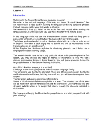 US Peace Corps in Ukraine Survival Ukrainian 
Lesson 1 
Introduction 
Welcome to the Peace Corps Ukraine language lessons! 
Ukrainian is the national language of Ukraine, and these “Survival Ukrainian” files will help you get a head start in learning the language and using colloquial phrases that will help you get by your first weeks in Ukraine. 
We recommend that you listen to the audio files and repeat while reading the language script. It will be useful if you use these files for 10-15 minute a day. 
In the language script we use the transliteration system which will help you to pronounce Ukrainian, even without any background in Slavic languages. 
The letters are transliterated from the Ukrainian alphabet in accordance to its sound in English. The letter ь (soft sign) has no sound and will be represented in the transliteration as an apostrophe [’]. 
Unlike English the Ukrainian alphabet is absolutely phonetic: each letter has a single pronunciation in every usage. 
The lessons do not have to be in any particular order. After you complete the first lesson, you may choose any topic of interest or importance to you. We won’t discuss grammatical topics in these lessons. You will learn grammar during the language classes in Pre-Service Training in Ukraine. 
About the Ukrainian language in a nutshell. 
It belongs to the Slavic group of the Indo-European language family. 
The Ukrainians use the Cyrillic alphabet. There are differences between the Cyrillic and Latin sounds and letters, but they are small and you will learn to recognize them quickly. 
The Ukrainian alphabet is comprised of 33 letters. 
Stress in Ukrainian can fall on any syllable in a word. The stressed part of the word will be marked in bold in transliteration and the word itself. One word has only one stressed syllable which is no longer that others. Usually the stress is indicated in dictionaries. 
We hope you will enjoy the Ukrainian language lessons and wish you good luck with your learning! 
Survival Ukrainian, Peace Corps/Ukraine ● June 2006 - 2 - 
 