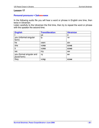 US Peace Corps in Ukraine Survival Ukrainian 
Lesson 17 
Personal pronouns = Займенники 
In the following audio file you will hear a word or phrase in English one time, then twice in Ukrainian. 
Listen carefully to the Ukrainian the first time, then try to repeat the word or phrase with the speaker the second time. 
English 
Transliteration 
Ukrainian 
I 
ya 
я 
you (informal singular form) 
ty 
ти 
he 
veen 
він 
she 
vona 
вона 
it 
vono 
воно 
we 
my 
ми 
you (formal singular and plural form) 
vy 
ви 
they 
vony 
вони 
Survival Ukrainian, Peace Corps/Ukraine ● June 2006 - 20 - 
 