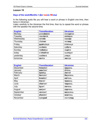 US Peace Corps in Ukraine Survival Ukrainian 
Lesson 19 
Days of the week/Months = Дні тижня /Місяці 
In the following audio file you will hear a word or phrase in English one time, then twice in Ukrainian. 
Listen carefully to the Ukrainian the first time, then try to repeat the word or phrase with the speaker the second time. 
English 
Transliteration 
Ukrainian 
Monday 
ponedeelok 
понеділок 
Tuesday 
veevtorok 
вівторок 
Wednesday 
sereda 
середа 
Thursday 
chetver 
четвер 
Friday 
pyatnytsya 
п’ятниця 
Saturday 
soobota 
субота 
Sunday 
nedeelya 
неділя 
today 
s’ohodnee 
сьогодні 
yesterday 
oochora 
учора 
tomorrow 
zavtra 
завтра 
English 
Transliteration 
Ukrainian 
December 
hrooden’ 
грудень 
January 
seechen’ 
cічень 
February 
lyootyy 
лютий 
March 
berezen’ 
березень 
April 
kveeten’ 
квітень 
May 
traven’ 
травень 
June 
cherven’ 
червень 
July 
lypen’ 
липень 
August 
serpen’ 
серпень 
September 
veresen’ 
вересень 
October 
zhovten’ 
жовтень 
November 
lystopad 
листопад 
Survival Ukrainian, Peace Corps/Ukraine ● June 2006 - 22 - 
 