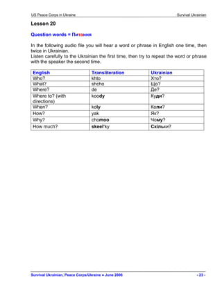 US Peace Corps in Ukraine Survival Ukrainian 
Lesson 20 
Question words = Питання 
In the following audio file you will hear a word or phrase in English one time, then twice in Ukrainian. 
Listen carefully to the Ukrainian the first time, then try to repeat the word or phrase with the speaker the second time. 
English 
Transliteration 
Ukrainian 
Who? 
khto 
Хто? 
What? 
shcho 
Що? 
Where? 
de 
Де? 
Where to? (with directions) 
koody 
Куди? 
When? 
koly 
Коли? 
How? 
yak 
Як? 
Why? 
chomoo 
Чому? 
How much? 
skeel’ky 
Cкільки? 
Survival Ukrainian, Peace Corps/Ukraine ● June 2006 - 23 - 
