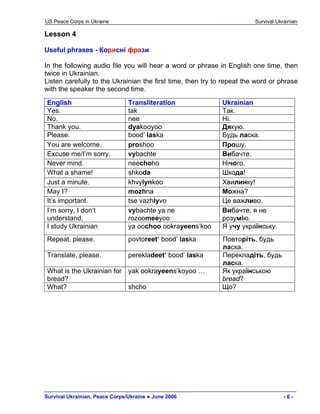 US Peace Corps in Ukraine Survival Ukrainian 
Lesson 4 
Useful phrases - Корисні фрази 
In the following audio file you will hear a word or phrase in English one time, then twice in Ukrainian. 
Listen carefully to the Ukrainian the first time, then try to repeat the word or phrase with the speaker the second time. 
English 
Transliteration 
Ukrainian 
Yes. 
tak 
Так. 
No. 
nee 
Ні. 
Thank you. 
dyakooyoo 
Дякую. 
Please. 
bood’ laska 
Будь ласка. 
You are welcome. 
proshoo 
Прошу. 
Excuse me/I’m sorry. 
vybachte 
Вибачте. 
Never mind. 
neechoho 
Нічого. 
What a shame! 
shkoda 
Шкода! 
Just a minute. 
khvylynkoo 
Хвилинку! 
May I? 
mozhna 
Можна? 
It’s important. 
tse vazhlyvo 
Це важливо. 
I’m sorry, I don’t understand. 
vybachte ya ne rozoomeeyoo 
Вибачте, я не розумію. 
I study Ukrainian 
ya oochoo ookrayeens’koo 
Я учу українську. 
Repeat, please. 
povtoreet’ bood’ laska 
Повторіть, будь ласка. 
Translate, please. 
perekladeet’ bood’ laska 
Перекладіть, будь ласка. 
What is the Ukrainian for bread? 
yak ookrayeens’koyoo … 
Як українською bread? 
What? 
shcho 
Що? 
Survival Ukrainian, Peace Corps/Ukraine ● June 2006 - 6 - 
 