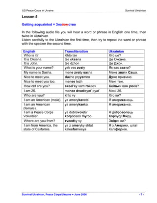 US Peace Corps in Ukraine Survival Ukrainian 
Lesson 5 
Getting acquainted = Знайомство 
In the following audio file you will hear a word or phrase in English one time, then twice in Ukrainian. 
Listen carefully to the Ukrainian the first time, then try to repeat the word or phrase with the speaker the second time. 
English 
Transliteration 
Ukrainian 
Who is it? 
Khto tse 
Хто це? 
It is Oksana. 
tse oksana 
Це Оксана. 
It is John. 
tse dzhon 
Це Джон. 
What is your name? 
yak vas zvaty 
Як вас звати? 
My name is Sasha. 
mene zvaty sasha 
Мене звати Саша. 
Nice to meet you. 
duzhe pryyemno 
Дуже приємно. 
Nice to meet you too. 
menee tezh 
Мені теж. 
How old are you? 
skeel’ky vam rokeev 
Скільки вам років? 
I am 25. 
menee dvadtsyat’ pyat’ 
Мені 25. 
Who are you? 
khto vy 
Хто ви? 
I am an American (male). 
ya amerykanets’ 
Я американець. 
I am an American (female). 
ya amerykanka 
Я американка. 
I am a Peace Corps Volunteer. 
ya dobrovolets’ 
korpoosoo myroo 
Я доброволець Корпусу Миру. 
Where are you from? 
zveedky vy 
Звідки ви? 
I am from America, the state of California. 
ya z ameryky shtat kaleeforneeya 
Я з Америки, штат Каліфорнія. 
Survival Ukrainian, Peace Corps/Ukraine ● June 2006 - 7 - 
 