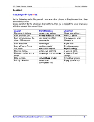 US Peace Corps in Ukraine Survival Ukrainian 
Lesson 7 
About myself = Про себе 
In the following audio file you will hear a word or phrase in English one time, then twice in Ukrainian. 
Listen carefully to the Ukrainian the first time, then try to repeat the word or phrase with the speaker the second time. 
English 
Transliteration 
Ukrainian 
My name is Kelsey. 
mene zvaty kelsee 
Мене звати Келсі. 
I am 27 years old. 
menee dvadtsyat’ seem. 
Мені 27 років. 
I am from America, the state of Minnesota. 
ya z ameryky shtat meenesota 
Я з Америки, штат Мінесота. 
I am a teacher. 
ya oochytel’ 
Я учитель. 
I am a Peace Corps Volunteer. 
ya dobrovolets’ korpoosoo myroo 
Я доброволець Корпусу Миру. 
I have a family. 
u mene ye seemya 
У мене є сім’я. 
I have a brother and a sister. 
u mene ye brat ee sestra 
У мене є брат і сестра. 
I like to read. 
ya lyooblyoo chytaty 
Я люблю читати. 
I study Ukrainian. 
ya oochoo ookrayeens’koo 
Я учу українську. 
Survival Ukrainian, Peace Corps/Ukraine ● June 2006 - 9 - 
 