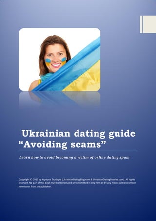 Ukrainian dating guide
“Avoiding scams”
Learn how to avoid becoming a victim of online dating spam
Copyright © 2013 by Krystyna Trushyna (UkrainianDatingBlog.com & UkrainianDatingStrories.com). All rights
reserved. No part of this book may be reproduced or transmitted in any form or by any means without written
permission from the publisher.
 