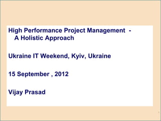 High Performance Project Management -
  A Holistic Approach

Ukraine IT Weekend, Kyiv, Ukraine

15 September , 2012

Vijay Prasad


                                        1
 