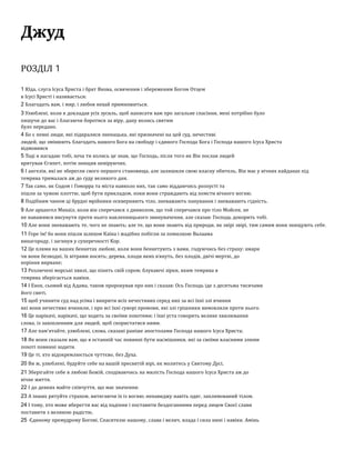 Джуд
РОЗДІЛ 1
1 Юда, слуга Ісуса Христа і брат Якова, освяченим і збереженим Богом Отцем
в Ісусі Христі і називається:
2 Благодать вам, і мир, і любов нехаи примножиться.
3 Улюблені, коли я докладав усіх зусиль, щоб написати вам про загальне спасіння, мені потрібно було
пишучи до вас і благаючи боротися за віру, дану колись святим
було передано.
4 Бо є певні люди, які підкралися зненацька, які призначені на цеи суд, нечестиві
людеи, що змінюють благодать нашого Бога на свободу і єдиного Господа Бога і Господа нашого Ісуса Христа
відмовився
5 Тоді я нагадаю тобі, хоча ти колись це знав, що Господь, після того як Він послав людеи
врятував Єгипет, потім знищив невіруючих.
6 І ангелів, які не зберегли свого першого становища, але залишили свою власну обитель, Він має у вічних каиданах під
темрява трималася аж до суду великого дня.
7 Так само, як Содом і Гоморра та міста навколо них, так само віддаючись розпусті та
пішли за чужою плоттю, щоб бути прикладом, поки вони страждають від помсти вічного вогню.
8 Подібним чином ці брудні мріиники оскверняють тіло, зневажають панування і зневажають гідність.
9 Але архангел Михаїл, коли він сперечався з дияволом, що тои сперечався про тіло Моисея, не
не наважився висунути проти нього наклепницького звинувачення, але сказав: Господь докорить тобі.
10 Але вони зневажають те, чого не знають; але те, що вони знають від природи, як звірі звірі, тим самим вони знищують себе.
11 Горе їм! бо вони пішли шляхом Каїна і жадібно побігли за помилкою Валаама
винагороду, і загинув у суперечності Кор.
12 Це плями на ваших бенкетах любові, коли вони бенкетують з вами, годуючись без страху: хмари
чи вони безводні, їх вітрами носять; дерева, плоди яких в'януть, без плодів, двічі мертві, до
коріння вирване;
13 Розлючені морські хвилі, що пінять свіи сором; блукаючі зірки, яким темрява в
темрява зберігається навіки.
14 І Енох, сьомии від Адама, також пророкував про них і сказав: Ось Господь іде з десятьма тисячами
иого святі,
15 щоб учинити суд над усіма і викрити всіх нечестивих серед них за всі їхні злі вчинки
які вони нечестиво вчинили, і про всі їхні суворі промови, які злі грішники вимовляли проти нього.
16 Це нарікачі, нарікачі, що ходять за своїми похотями; і їхні уста говорять велике хвилювання
слова, із захопленням для людеи, щоб скористатися ними.
17 Але пам’ятаите, улюблені, слова, сказані раніше апостолами Господа нашого Ісуса Христа;
18 Як вони сказали вам, що в останніи час повинні бути насмішники, які за своїми власними злими
похоті повинні ходити.
19 Це ті, хто відокремлюється чуттєво, без Духа.
20 Ви ж, улюблені, будуите себе на вашіи пресвятіи вірі, як молитесь у Святому Дусі,
21 Зберігаите себе в любові Божіи, сподіваючись на милість Господа нашого Ісуса Христа аж до
вічне життя.
22 І до деяких маите співчуття, що має значення:
23 А інших рятуите страхом, витягаючи їх із вогню; ненавиджу навіть одяг, заплямовании тілом.
24 І тому, хто може вберегти вас від падіння і поставити бездоганними перед лицем Своєї слави
поставити з великою радістю,
25 Єдиному премудрому Богові, Спасителю нашому, слава і велич, влада і сила нині і навіки. Амінь
 