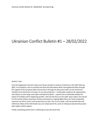 Ukrainian Conflict Bulletin #1 28/02/2022 by Csaba Virág
1
Ukrainian Conflict Bulletin #1 – 28/02/2022
Authors’ note:
A lot has happened in the last 5 days since Russia started its invasion of Ukraine on the 24th February
2022. In my bulletin I aim to conclude and share the information what I have gathered either through
the support of the European Cyber Community or through my discussions with current and former
members of armed forces in Europe. As my main profession – raising cyber resilience for organizations
and nations to resist large scale cyber and hybrid incidents – requires me to holistically analyze the
impact of multiple events happening parallel, I will not only focus on the cyber space aspect, but overall.
For the strictly military movement timeline and events or ongoing fights there are many trustworthy
resources out there, hence I will not put focus on that. This is not a study, I will not provide links and
references. Many of the information you can simply search for, some or relying on personal discussions
with subject matter experts.
Finally, everything written here is reflecting my own personal view.
 