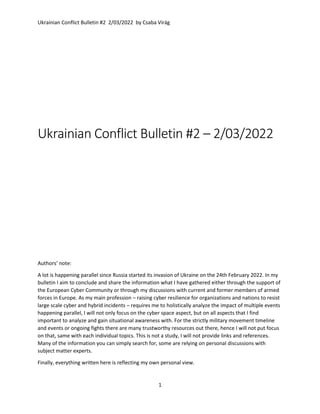 Ukrainian Conflict Bulletin #2 2/03/2022 by Csaba Virág
1
Ukrainian Conflict Bulletin #2 – 2/03/2022
Authors’ note:
A lot is happening parallel since Russia started its invasion of Ukraine on the 24th February 2022. In my
bulletin I aim to conclude and share the information what I have gathered either through the support of
the European Cyber Community or through my discussions with current and former members of armed
forces in Europe. As my main profession – raising cyber resilience for organizations and nations to resist
large scale cyber and hybrid incidents – requires me to holistically analyze the impact of multiple events
happening parallel, I will not only focus on the cyber space aspect, but on all aspects that I find
important to analyze and gain situational awareness with. For the strictly military movement timeline
and events or ongoing fights there are many trustworthy resources out there, hence I will not put focus
on that, same with each individual topics. This is not a study, I will not provide links and references.
Many of the information you can simply search for, some are relying on personal discussions with
subject matter experts.
Finally, everything written here is reflecting my own personal view.
 