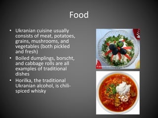 Food
• Ukranian cuisine usually
consists of meat, potatoes,
grains, mushrooms, and
vegetables (both pickled
and fresh)
• Boiled dumplings, borscht,
and cabbage rolls are all
examples of traditional
dishes
• Horilka, the traditional
Ukranian alcohol, is chili-
spiced whisky