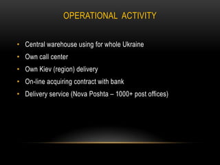 OPERATIONAL ACTIVITY
• Central warehouse using for whole Ukraine

• Own call center
• Own Kiev (region) delivery
• On-line acquiring contract with bank

• Delivery service (Nova Poshta – 1000+ post offices)

 