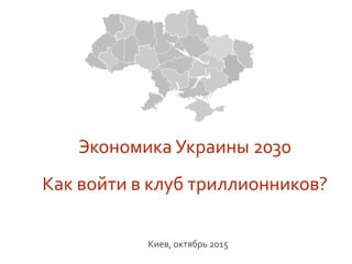 Экономика	
  Украины	
  2030	
  	
  
	
  
Как	
  войти	
  в	
  клуб	
  триллионников?	
  	
  	
  
	
  	
  	
  	
  	
  
Киев,	
  октябрь	
  2015	
  
 