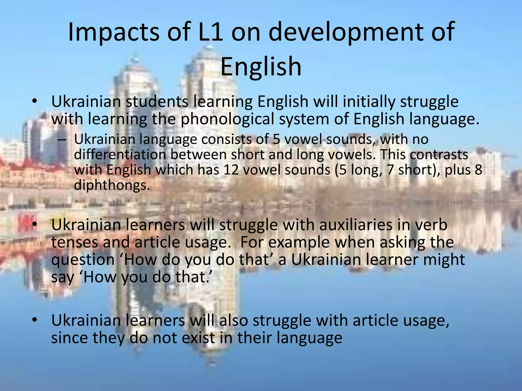 Impacts of L1 on development of
                  English
• Ukrainian students learning English will initially struggle
  with learning the phonological system of English language.
   – Ukrainian language consists of 5 vowel sounds, with no
     differentiation between short and long vowels. This contrasts
     with English which has 12 vowel sounds (5 long, 7 short), plus 8
     diphthongs.

• Ukrainian learners will struggle with auxiliaries in verb
  tenses and article usage. For example when asking the
  question ‘How do you do that’ a Ukrainian learner might
  say ‘How you do that.’

• Ukrainian learners will also struggle with article usage,
  since they do not exist in their language
 