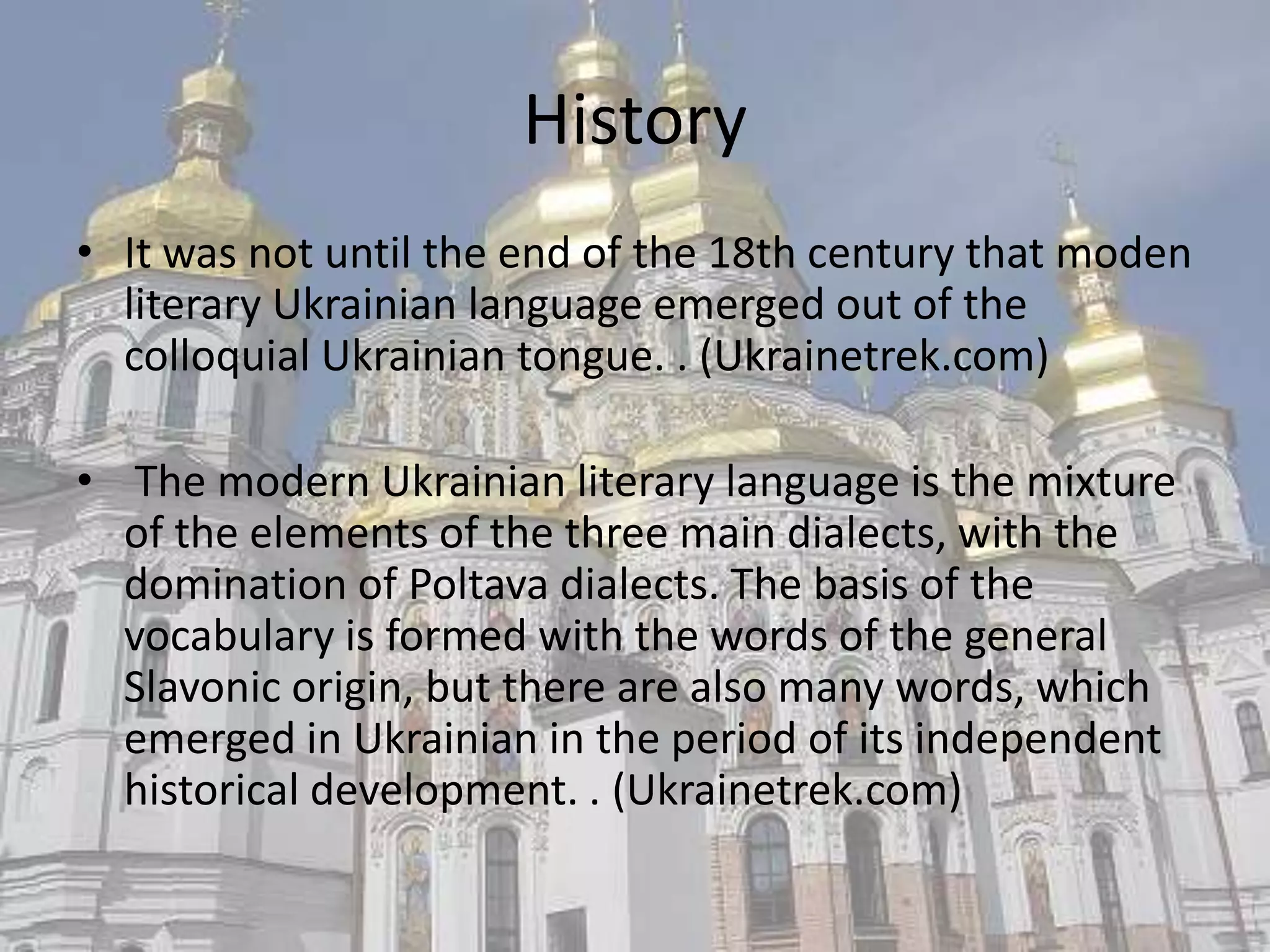 History
• It was not until the end of the 18th century that moden
  literary Ukrainian language emerged out of the
  colloquial Ukrainian tongue. . (Ukrainetrek.com)

• The modern Ukrainian literary language is the mixture
  of the elements of the three main dialects, with the
  domination of Poltava dialects. The basis of the
  vocabulary is formed with the words of the general
  Slavonic origin, but there are also many words, which
  emerged in Ukrainian in the period of its independent
  historical development. . (Ukrainetrek.com)
 