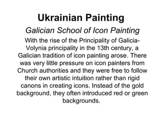 Ukrainian Painting
   Galician School of Icon Painting
  With the rise of the Principality of Galicia-
   Volynia principality in the 13th century, a
Galician tradition of icon painting arose. There
 was very little pressure on icon painters from
Church authorities and they were free to follow
  their own artistic intuition rather than rigid
 canons in creating icons. Instead of the gold
background, they often introduced red or green
                  backgrounds.
 