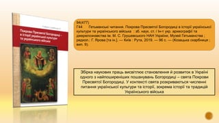 Збірка наукових праць висвітлює становлення й розвиток в Україні
одного з найпоширеніших пошанувань Богородиці – свята Покрови
Пресвятої Богородиці. У контексті свята розкриваються численні
питання української культури та історії, зокрема історії та традицій
Українського війська
94(477)
Г44 Гетьманські читання. Покрова Пресвятої Богородиці в історії української
культури та українського війська : зб. наук. ст. / Ін-т укр. археографії та
джерелознавства ім. М. С. Грушевського НАН України, Музей Гетьманства ;
редкол.: Г. Ярова [та ін.]. — Київ : Рута, 2019. — 96 с. — (Козацька скарбниця ;
вип. 9).
 
