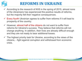 REFORMS IN UKRAINE
 According to the research of KIIS in the spring of 2015, almost none
of the Ukrainians has experienced the positive results of reforms,
but the majority felt their negative consequences.
 Every fourth Ukrainian agrees to suffer from reforms if it will lead to
prosperity of the country.
 However, almost half of the citizens do not want to suffer from
reforms for Ukraine's success. They believe that reforms will not
change anything. In addition, their lives are already difficult enough
and they are not ready to bear additional losses.
 The highest priority task for Ukraine, according to the views of the
citizens, - fight against corruption and withdrawal from economic
crisis.
11
 