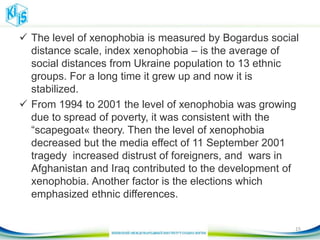  The level of xenophobia is measured by Bogardus social
distance scale, index xenophobia – is the average of
social distances from Ukraine population to 13 ethnic
groups. For a long time it grew up and now it is
stabilized.
 From 1994 to 2001 the level of xenophobia was growing
due to spread of poverty, it was consistent with the
“scapegoat« theory. Then the level of xenophobia
decreased but the media effect of 11 September 2001
tragedy increased distrust of foreigners, and wars in
Afghanistan and Iraq contributed to the development of
xenophobia. Another factor is the elections which
emphasized ethnic differences.
15
 
