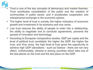  Trust is one of the key concepts of democracy and market theories.
Trust contributes consolidation of the public and the creation of
communities in public sector, and it accelerates cooperation and
interpersonal exchange in the economic sphere.
 The higher level of trust in society, the higher indicators of economic
growth and investment in its economy and vice versa.
 Low trust reduces the ability of people to enter into a relationship,
the ability to negotiate and to conclude agreements, prevents the
spread of innovation and technology.
 According to European comparative studies, GDP per capita and the
level of political trust correlated: the higher the GDP, the higher the
trust, and Vice versa, the high level of trust gives the opportunity to
achieve high GDP (deviations - such as Greece - there are not very
often). Unfortunately, Ukraine is among countries which take one of
the last places on the trust and the last place on the GDP.
21
 