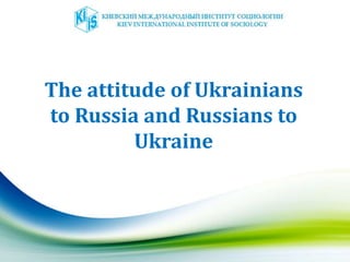 The attitude of Ukrainians
to Russia and Russians to
Ukraine
 