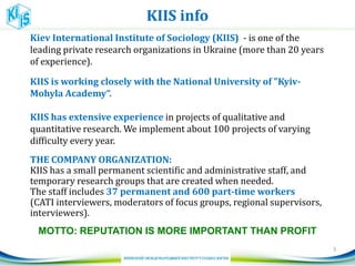 KIIS info
Kiev International Institute of Sociology (KIIS) - is one of the
leading private research organizations in Ukraine (more than 20 years
of experience).
KIIS is working closely with the National University of "Kyiv-
Mohyla Academy“.
KIIS has extensive experience in projects of qualitative and
quantitative research. We implement about 100 projects of varying
difficulty every year.
THE COMPANY ORGANIZATION:
KIIS has a small permanent scientific and administrative staff, and
temporary research groups that are created when needed.
The staff includes 37 permanent and 600 part-time workers
(CATI interviewers, moderators of focus groups, regional supervisors,
interviewers).
MOTTO: REPUTATION IS MORE IMPORTANT THAN PROFIT
3
 