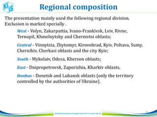 Regional composition
4
The presentation mainly used the following regional division.
Exclusion is marked specially .
West - Volyn, Zakarpattia, Ivano-Frankivsk, Lviv, Rivne,
Ternopil, Khmelnytsky and Chernivtsi oblasts;
Central - Vinnytsia, Zhytomyr, Kirovohrad, Kyiv, Poltava, Sumy,
Chernihiv, Cherkasi oblasts and the city Kyiv;
South - Mykolaiv, Odesa, Kherson oblasts;
East - Dnipropetrovsk, Zaporizhia, Kharkiv oblasts,
Donbas - Donetsk and Luhansk oblasts (only the territory
controlled by the authorities of Ukraine).
 