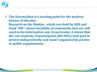  The Euromaidan is a starting point for the modern
history of Ukraine.
Research on the Maidan , which was held by KIIS and
Fund "DIF“, shows invalidity of somemyths that are still
used in the information war. In particular, it shows that
the vast majority of participants (80-90%) took part in
protest independently and wasn’t organized by parties
or public organizations.
46
 