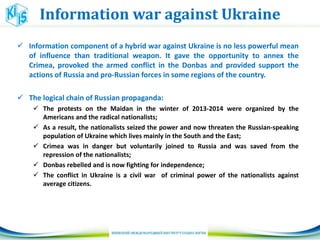 Information war against Ukraine
 Information component of a hybrid war against Ukraine is no less powerful mean
of influence than traditional weapon. It gave the opportunity to annex the
Crimea, provoked the armed conflict in the Donbas and provided support the
actions of Russia and pro-Russian forces in some regions of the country.
 The logical chain of Russian propaganda:
 The protests on the Maidan in the winter of 2013-2014 were organized by the
Americans and the radical nationalists;
 As a result, the nationalists seized the power and now threaten the Russian-speaking
population of Ukraine which lives mainly in the South and the East;
 Crimea was in danger but voluntarily joined to Russia and was saved from the
repression of the nationalists;
 Donbas rebelled and is now fighting for independence;
 The conflict in Ukraine is a civil war of criminal power of the nationalists against
average citizens.
 