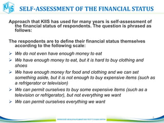 SELF-ASSESSMENT OF THE FINANCIAL STATUS
Approach that KIIS has used for many years is self-assessment of
the financial status of respondents. The question is phrased as
follows:
The respondents are to define their financial status themselves
according to the following scale:
 We do not even have enough money to eat
 We have enough money to eat, but it is hard to buy clothing and
shoes
 We have enough money for food and clothing and we can set
something aside, but it is not enough to buy expensive items (such as
a refrigerator or television)
 We can permit ourselves to buy some expensive items (such as a
television or refrigerator), but not everything we want
 We can permit ourselves everything we want
6
 