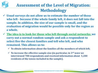 Assessment of the Level of Migration:
Methodology
 Usual surveys do not allow us to estimate the number of those
who left - because if the whole family left, it does not fall into the
sample. In addition, the size of our sample is small, and the
evaluation of migration would be possible only for the region as
a whole.
 The idea is to look for those who left through social networks: we
carry out a normal random sample and ask a respondent to
select five the closest families and tell who left, and who
remained. This allows us to:
 To obtain information about the families all the members of which left;
 To increase the effective sample size (in particular, in 3rd wave we
interviewed 700 respondents and received information about 5,200
residents of the towns included in the sample).
 