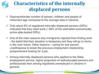 Characteristics of the internally
displaced persons
 Disproportionate number of women, children and people of
retirement age compared to the average data in Ukraine;
 Only about 9% of registered internally displaced persons (IDPs)
indicated that they need work (~58% of the estimated economically
active able-bodied IDPs);
 One of the main reasons why immigrants rejected from finding work
- the belief that their situation is temporary and they will go to home
in the near future. Other reasons – caring for sick person,
unwillingness to break the previous employment relationship,
postponement looking for a job;
 Among internally displaced persons who applied to the State
employment service, higher proportion of well-educated persons and
professionals than among registered unemployed in Ukraine in
general.
71
 