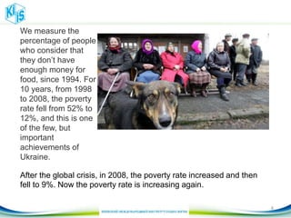 After the global crisis, in 2008, the poverty rate increased and then
fell to 9%. Now the poverty rate is increasing again.
We measure the
percentage of people
who consider that
they don’t have
enough money for
food, since 1994. For
10 years, from 1998
to 2008, the poverty
rate fell from 52% to
12%, and this is one
of the few, but
important
achievements of
Ukraine.
8
 