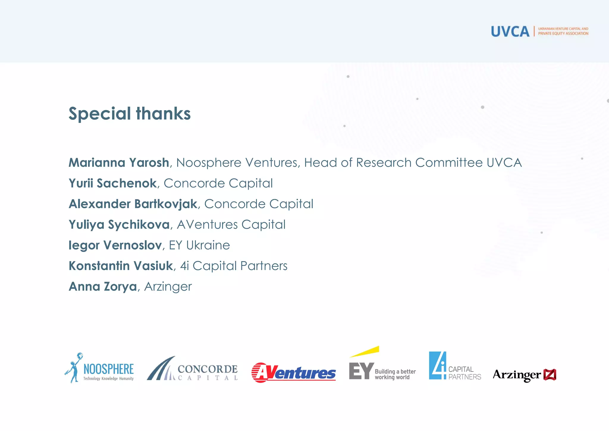 Special thanks
Marianna Yarosh, Noosphere Ventures, Head of Research Committee UVCA
Yurii Sachenok, Concorde Capital
Alexander Bartkovyak, Concorde Capital
Yuliya Sychikova, AVentures Capital
Iegor Vernoslov, EY Ukraine
Konstantin Vasiuk, 4i Capital Partners
Anna Zorya, Arzinger
 