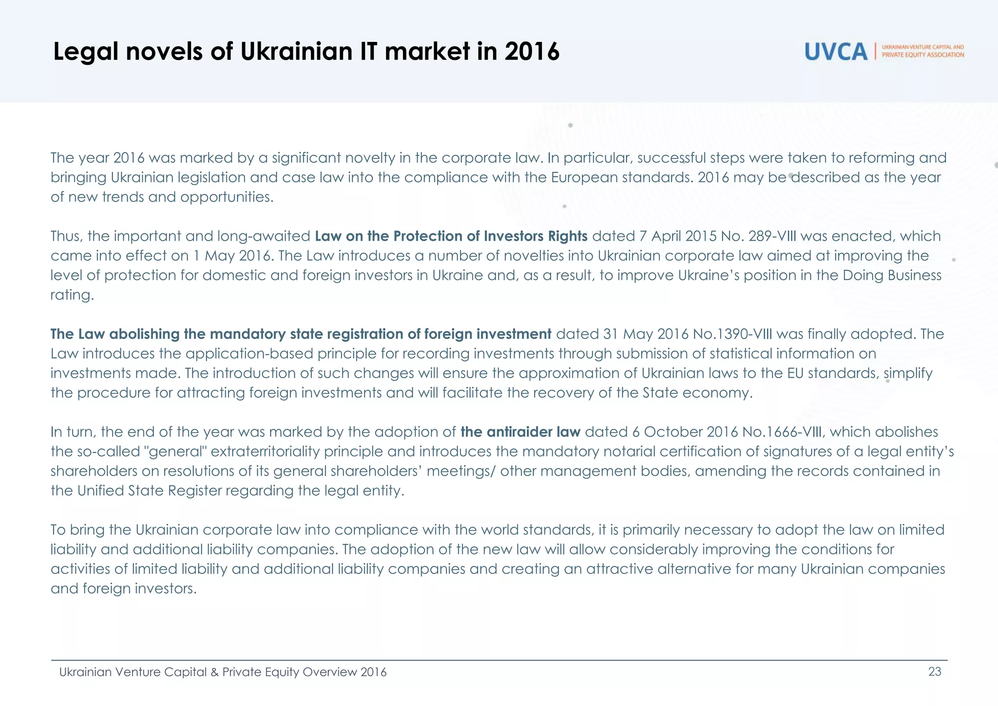 Legal novels of Ukrainian IT market in 2016
Ukrainian Venture Capital & Private Equity Overview 2016 23
The year 2016 was marked by a significant novelty in the corporate law. In particular, successful steps were taken to reforming and
bringing Ukrainian legislation and case law into the compliance with the European standards. 2016 may be described as the year
of new trends and opportunities.
Thus, the important and long-awaited Law on the Protection of Investors Rights dated 7 April 2015 No. 289-VIII was enacted, which
came into effect on 1 May 2016. The Law introduces a number of novelties into Ukrainian corporate law aimed at improving the
level of protection for domestic and foreign investors in Ukraine and, as a result, to improve Ukraine’s position in the Doing Business
rating.
The Law abolishing the mandatory state registration of foreign investment dated 31 May 2016 No.1390-VIII was finally adopted. The
Law introduces the application-based principle for recording investments through submission of statistical information on
investments made. The introduction of such changes will ensure the approximation of Ukrainian laws to the EU standards, simplify
the procedure for attracting foreign investments and will facilitate the recovery of the State economy.
In turn, the end of the year was marked by the adoption of the antiraider law dated 6 October 2016 No.1666-VIII, which abolishes
the so-called "general" extraterritoriality principle and introduces the mandatory notarial certification of signatures of a legal entity’s
shareholders on resolutions of its general shareholders’ meetings/ other management bodies, amending the records contained in
the Unified State Register regarding the legal entity.
To bring the Ukrainian corporate law into compliance with the world standards, it is primarily necessary to adopt the law on limited
liability and additional liability companies. The adoption of the new law will allow considerably improving the conditions for
activities of limited liability and additional liability companies and creating an attractive alternative for many Ukrainian companies
and foreign investors.
 