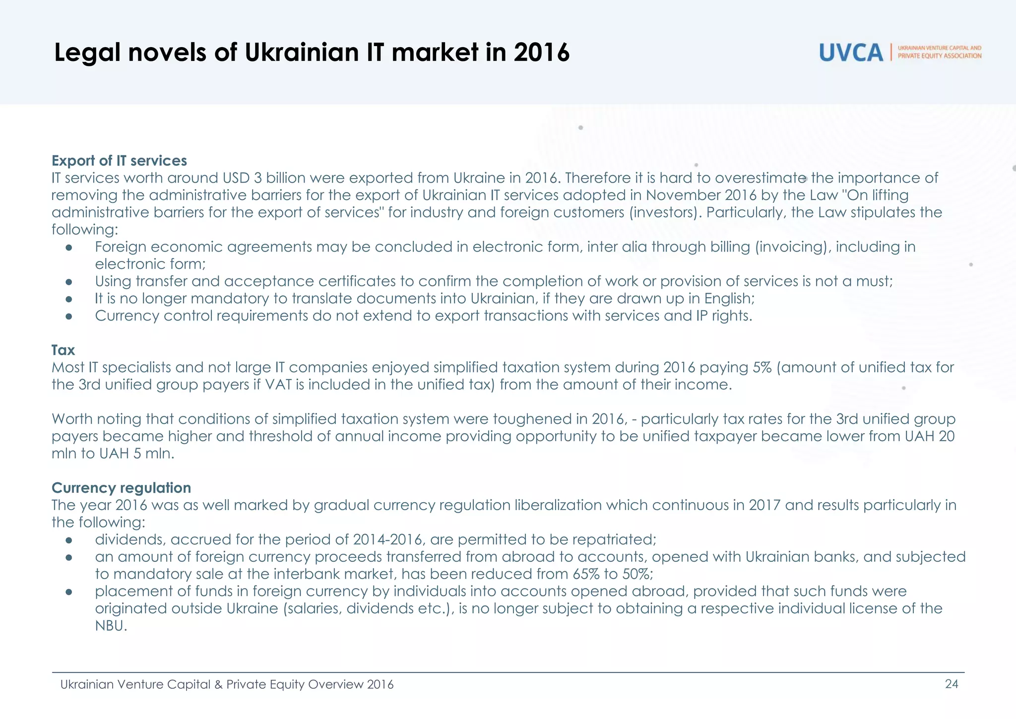 Legal novels of Ukrainian IT market in 2016
Ukrainian Venture Capital & Private Equity Overview 2016 24
Export of IT services
IT services worth around USD 3 billion were exported from Ukraine in 2016. Therefore it is hard to overestimate the importance of
removing the administrative barriers for the export of Ukrainian IT services adopted in November 2016 by the Law "On lifting
administrative barriers for the export of services" for industry and foreign customers (investors). Particularly, the Law stipulates the
following:
● Foreign economic agreements may be concluded in electronic form, inter alia through billing (invoicing), including in
electronic form;
● Using transfer and acceptance certificates to confirm the completion of work or provision of services is not a must;
● It is no longer mandatory to translate documents into Ukrainian, if they are drawn up in English;
● Currency control requirements do not extend to export transactions with services and IP rights.
Tax
Most IT specialists and not large IT companies enjoyed simplified taxation system during 2016 paying 5% (amount of unified tax for
the 3rd unified group payers if VAT is included in the unified tax) from the amount of their income.
Worth noting that conditions of simplified taxation system were toughened in 2016, - particularly tax rates for the 3rd unified group
payers became higher and threshold of annual income providing opportunity to be unified taxpayer became lower from UAH 20
mln to UAH 5 mln.
Currency regulation
The year 2016 was as well marked by gradual currency regulation liberalization which continuous in 2017 and results particularly in
the following:
● dividends, accrued for the period of 2014-2016, are permitted to be repatriated;
● an amount of foreign currency proceeds transferred from abroad to accounts, opened with Ukrainian banks, and subjected
to mandatory sale at the interbank market, has been reduced from 65% to 50%;
● placement of funds in foreign currency by individuals into accounts opened abroad, provided that such funds were
originated outside Ukraine (salaries, dividends etc.), is no longer subject to obtaining a respective individual license of the
NBU.
 