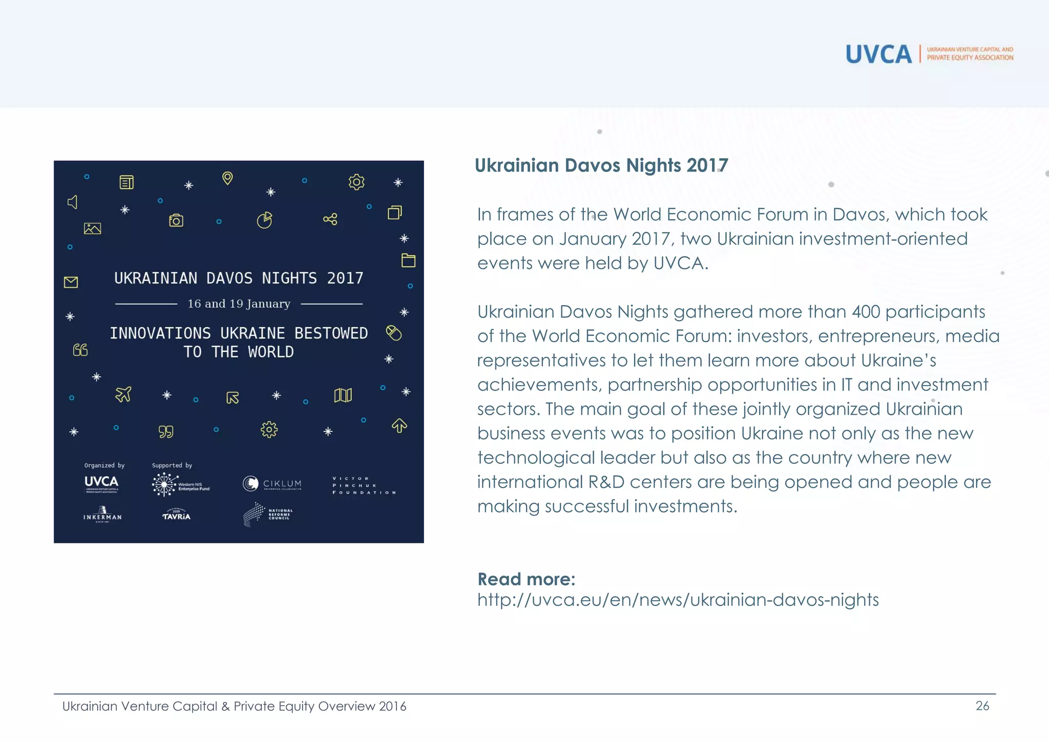 In frames of the World Economic Forum in Davos, which took
place on January 2017, two Ukrainian investment-oriented
events were held by UVCA.
Ukrainian Davos Nights gathered more than 400 participants
of the World Economic Forum: investors, entrepreneurs, media
representatives to let them learn more about Ukraine’s
achievements, partnership opportunities in IT and investment
sectors. The main goal of these jointly organized Ukrainian
business events was to position Ukraine not only as the new
technological leader but also as the country where new
international R&D centers are being opened and people are
making successful investments.
Read more:
http://uvca.eu/en/news/ukrainian-davos-nights
Ukrainian Davos Nights 2017
26Ukrainian Venture Capital & Private Equity Overview 2016
 
