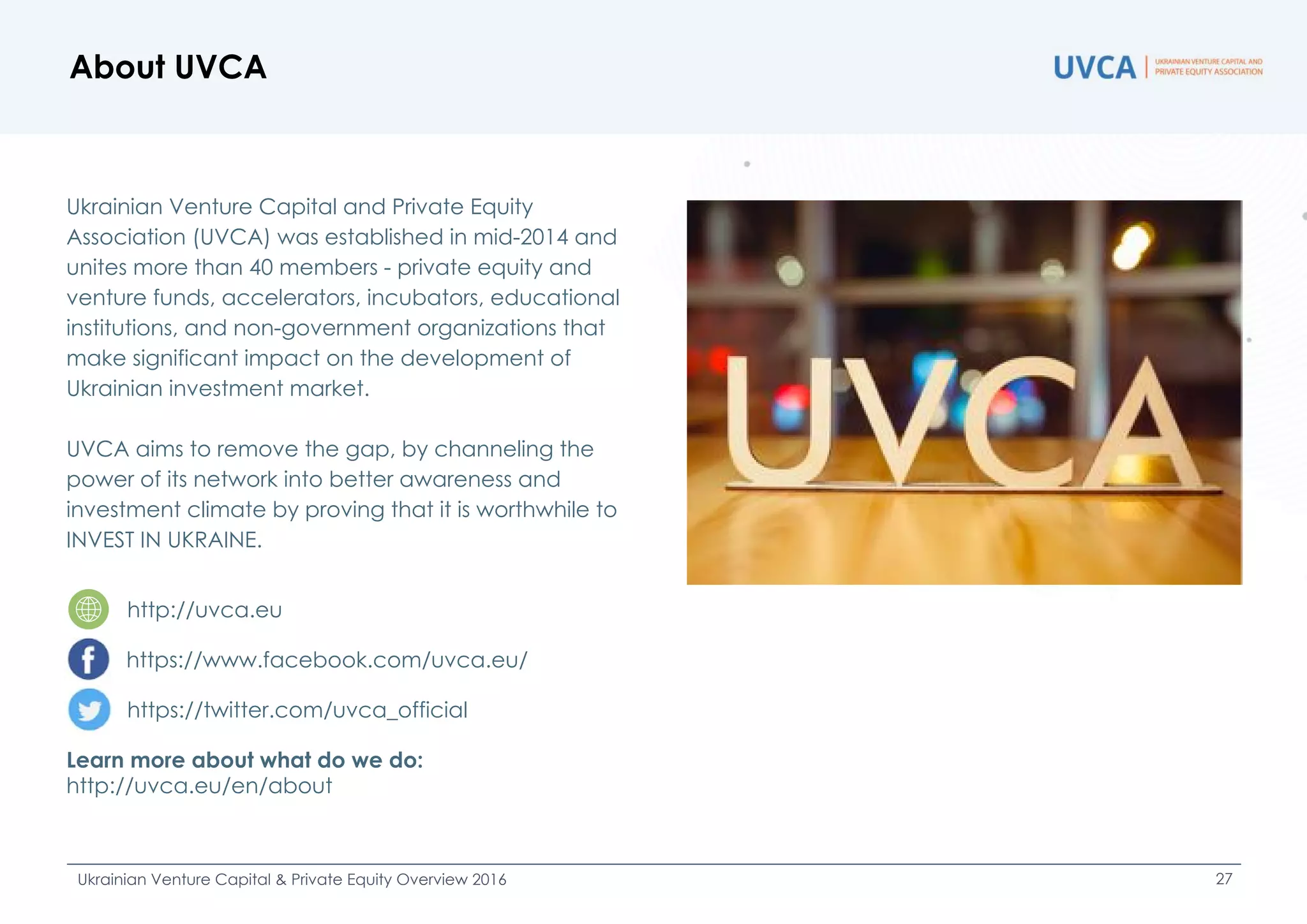 Ukrainian Venture Capital and Private Equity
Association (UVCA) was established in mid-2014 and
unites more than 40 members - private equity and
venture funds, accelerators, incubators, educational
institutions, and non-government organizations that
make significant impact on the development of
Ukrainian investment market.
UVCA aims to remove the gap, by channeling the
power of its network into better awareness and
investment climate by proving that it is worthwhile to
INVEST IN UKRAINE.
http://uvca.eu
https://www.facebook.com/uvca.eu/
https://twitter.com/uvca_official
Learn more about what do we do:
http://uvca.eu/en/about
About UVCA
Ukrainian Venture Capital & Private Equity Overview 2016 27
 