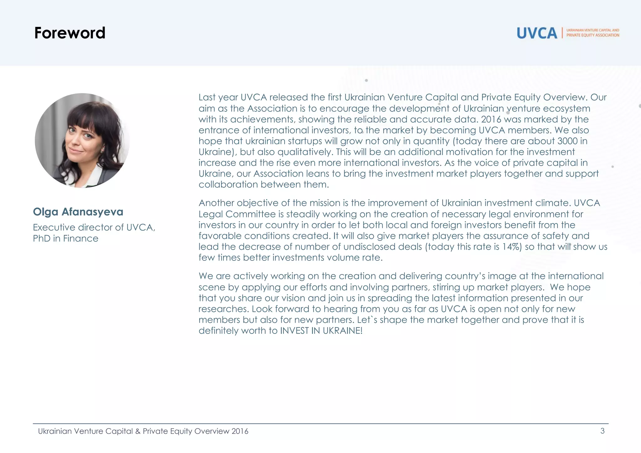 Foreword
Ukrainian Venture Capital & Private Equity Overview 2016 3
Last year UVCA released the first Ukrainian Venture Capital and Private Equity Overview. Our
aim as the Association is to encourage the development of Ukrainian venture ecosystem
with its achievements, showing the reliable and accurate data. 2016 was marked by the
entrance of international investors, to the market by becoming UVCA members. We also
hope that ukrainian startups will grow not only in quantity (today there are about 3000 in
Ukraine), but also qualitatively. This will be an additional motivation for the investment
increase and the rise even more international investors. As the voice of private capital in
Ukraine, our Association leans to bring the investment market players together and support
collaboration between them.
Another objective of the mission is the improvement of Ukrainian investment climate. UVCA
Legal Committee is steadily working on the creation of necessary legal environment for
investors in our country in order to let both local and foreign investors benefit from the
favorable conditions created. It will also give market players the assurance of safety and
lead the decrease of number of undisclosed deals (today this rate is 14%) so that will show us
few times better investments volume rate.
We are actively working on the creation and delivering country’s image at the international
scene by applying our efforts and involving partners, stirring up market players. We hope
that you share our vision and join us in spreading the latest information presented in our
researches. Look forward to hearing from you as far as UVCA is open not only for new
members but also for new partners. Let`s shape the market together and prove that it is
definitely worth to INVEST IN UKRAINE!
Olga Afanasyeva
Executive director of UVCA,
PhD in Finance
 