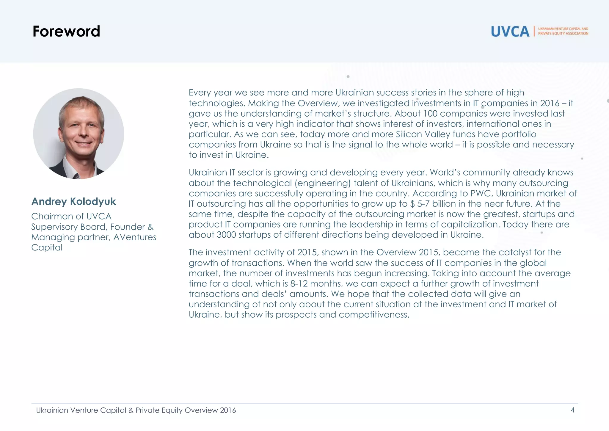 Foreword
Ukrainian Venture Capital & Private Equity Overview 2016 4
Every year we see more and more Ukrainian success stories in the sphere of high
technologies. Making the Overview, we investigated investments in IT companies in 2016 – it
gave us the understanding of market’s structure. About 100 companies were invested last
year, which is a very high indicator that shows interest of investors, international ones in
particular. As we can see, today more and more Silicon Valley funds have portfolio
companies from Ukraine so that is the signal to the whole world – it is possible and necessary
to invest in Ukraine.
Ukrainian IT sector is growing and developing every year. World’s community already knows
about the technological (engineering) talent of Ukrainians, which is why many outsourcing
companies are successfully operating in the country. According to PWC, Ukrainian market of
IT outsourcing has all the opportunities to grow up to $ 5-7 billion in the near future. At the
same time, despite the capacity of the outsourcing market is now the greatest, startups and
product IT companies are running the leadership in terms of capitalization. Today there are
about 3000 startups of different directions being developed in Ukraine.
The investment activity of 2015, shown in the Overview 2015, became the catalyst for the
growth of transactions. When the world saw the success of IT companies in the global
market, the number of investments has begun increasing. Taking into account the average
time for a deal, which is 8-12 months, we can expect a further growth of investment
transactions and deals’ amounts. We hope that the collected data will give an
understanding of not only about the current situation at the investment and IT market of
Ukraine, but show its prospects and competitiveness.
Andrey Kolodyuk
Chairman of UVCA
Supervisory Board, Founder &
Managing partner, AVentures
Capital
 