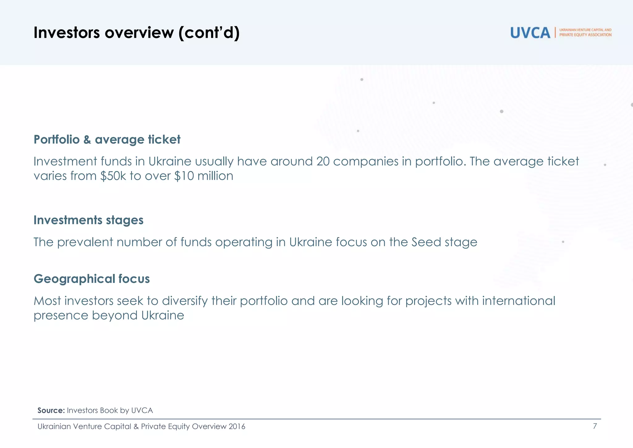 Portfolio & average ticket
Investment funds in Ukraine usually have around 20 companies in portfolio. The average ticket
varies from $50k to over $10 million
Investments stages
The prevalent number of funds operating in Ukraine focus on the Seed stage
Geographical focus
Most investors seek to diversify their portfolio and are looking for projects with international
presence beyond Ukraine
Investors overview (cont’d)
Source: Investors Book by UVCA
Ukrainian Venture Capital & Private Equity Overview 2016 7
 